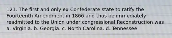 121. The first and only ex-Confederate state to ratify the Fourteenth Amendment in 1866 and thus be immediately readmitted to the Union under congressional Reconstruction was a. Virginia. b. Georgia. c. North Carolina. d. Tennessee