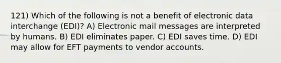 121) Which of the following is not a benefit of electronic data interchange (EDI)? A) Electronic mail messages are interpreted by humans. B) EDI eliminates paper. C) EDI saves time. D) EDI may allow for EFT payments to vendor accounts.