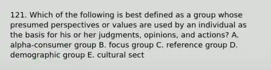 121. Which of the following is best defined as a group whose presumed perspectives or values are used by an individual as the basis for his or her judgments, opinions, and actions? A. alpha-consumer group B. focus group C. reference group D. demographic group E. cultural sect