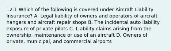 12.1 Which of the following is covered under Aircraft Liability Insurance? A. Legal liability of owners and operators of aircraft hangers and aircraft repair shops B. The incidental auto liability exposure of private pilots C. Liability claims arising from the ownership, maintenance or use of an aircraft D. Owners of private, municipal, and commercial airports