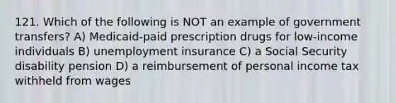 121. Which of the following is NOT an example of government transfers? A) Medicaid-paid prescription drugs for low-income individuals B) unemployment insurance C) a Social Security disability pension D) a reimbursement of personal income tax withheld from wages