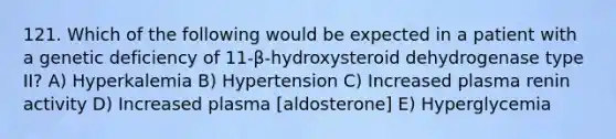 121. Which of the following would be expected in a patient with a genetic deficiency of 11-β-hydroxysteroid dehydrogenase type II? A) Hyperkalemia B) Hypertension C) Increased plasma renin activity D) Increased plasma [aldosterone] E) Hyperglycemia