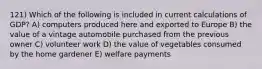 121) Which of the following is included in current calculations of GDP? A) computers produced here and exported to Europe B) the value of a vintage automobile purchased from the previous owner C) volunteer work D) the value of vegetables consumed by the home gardener E) welfare payments