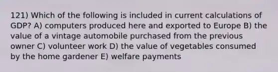 121) Which of the following is included in current calculations of GDP? A) computers produced here and exported to Europe B) the value of a vintage automobile purchased from the previous owner C) volunteer work D) the value of vegetables consumed by the home gardener E) welfare payments