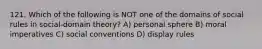 121. Which of the following is NOT one of the domains of social rules in social-domain theory? A) personal sphere B) moral imperatives C) social conventions D) display rules