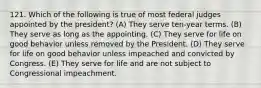 121. Which of the following is true of most federal judges appointed by the president? (A) They serve ten-year terms. (B) They serve as long as the appointing. (C) They serve for life on good behavior unless removed by the President. (D) They serve for life on good behavior unless impeached and convicted by Congress. (E) They serve for life and are not subject to Congressional impeachment.