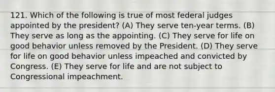 121. Which of the following is true of most federal judges appointed by the president? (A) They serve ten-year terms. (B) They serve as long as the appointing. (C) They serve for life on good behavior unless removed by the President. (D) They serve for life on good behavior unless impeached and convicted by Congress. (E) They serve for life and are not subject to Congressional impeachment.