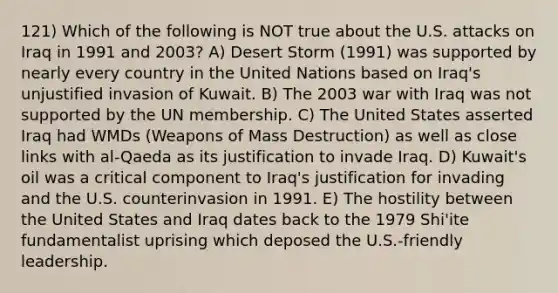 121) Which of the following is NOT true about the U.S. attacks on Iraq in 1991 and 2003? A) Desert Storm (1991) was supported by nearly every country in the United Nations based on Iraq's unjustified invasion of Kuwait. B) The 2003 war with Iraq was not supported by the UN membership. C) The United States asserted Iraq had WMDs (Weapons of Mass Destruction) as well as close links with al-Qaeda as its justification to invade Iraq. D) Kuwait's oil was a critical component to Iraq's justification for invading and the U.S. counterinvasion in 1991. E) The hostility between the United States and Iraq dates back to the 1979 Shi'ite fundamentalist uprising which deposed the U.S.-friendly leadership.