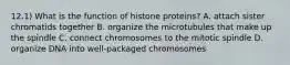 12.1) What is the function of histone proteins? A. attach sister chromatids together B. organize the microtubules that make up the spindle C. connect chromosomes to the mitotic spindle D. organize DNA into well-packaged chromosomes