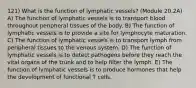 121) What is the function of lymphatic vessels? (Module 20.2A) A) The function of lymphatic vessels is to transport blood throughout peripheral tissues of the body. B) The function of lymphatic vessels is to provide a site for lymphocyte maturation. C) The function of lymphatic vessels is to transport lymph from peripheral tissues to the venous system. D) The function of lymphatic vessels is to detect pathogens before they reach the vital organs of the trunk and to help filter the lymph. E) The function of lymphatic vessels is to produce hormones that help the development of functional T cells.