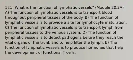 121) What is the function of <a href='https://www.questionai.com/knowledge/ki6sUebkzn-lymphatic-vessels' class='anchor-knowledge'>lymphatic vessels</a>? (Module 20.2A) A) The function of lymphatic vessels is to transport blood throughout peripheral tissues of the body. B) The function of lymphatic vessels is to provide a site for lymphocyte maturation. C) The function of lymphatic vessels is to transport lymph from peripheral tissues to the venous system. D) The function of lymphatic vessels is to detect pathogens before they reach the vital organs of the trunk and to help filter the lymph. E) The function of lymphatic vessels is to produce hormones that help the development of functional T cells.