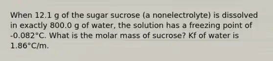 When 12.1 g of the sugar sucrose (a nonelectrolyte) is dissolved in exactly 800.0 g of water, the solution has a freezing point of -0.082°C. What is the molar mass of sucrose? Kf of water is 1.86°C/m.