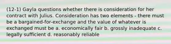 (12-1) Gayla questions whether there is consideration for her contract with Julius. Consideration has two elements - there must be a bargained-for-exchange and the value of whatever is exchanged must be a. economically fair b. grossly inadequate c. legally sufficient d. reasonably reliable