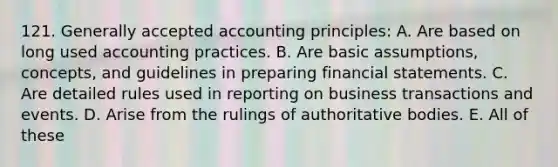 121. <a href='https://www.questionai.com/knowledge/kwjD9YtMH2-generally-accepted-accounting-principles' class='anchor-knowledge'>generally accepted accounting principles</a>: A. Are based on long used accounting practices. B. Are basic assumptions, concepts, and guidelines in preparing <a href='https://www.questionai.com/knowledge/kFBJaQCz4b-financial-statements' class='anchor-knowledge'>financial statements</a>. C. Are detailed rules used in reporting on business transactions and events. D. Arise from the rulings of authoritative bodies. E. All of these