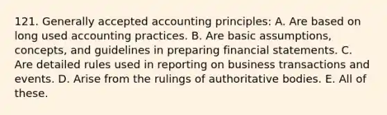 121. Generally accepted accounting principles: A. Are based on long used accounting practices. B. Are basic assumptions, concepts, and guidelines in preparing financial statements. C. Are detailed rules used in reporting on business transactions and events. D. Arise from the rulings of authoritative bodies. E. All of these.