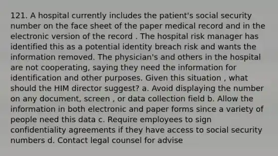 121. A hospital currently includes the patient's social security number on the face sheet of the paper medical record and in the electronic version of the record . The hospital risk manager has identified this as a potential identity breach risk and wants the information removed. The physician's and others in the hospital are not cooperating, saying they need the information for identification and other purposes. Given this situation , what should the HIM director suggest? a. Avoid displaying the number on any document, screen , or data collection field b. Allow the information in both electronic and paper forms since a variety of people need this data c. Require employees to sign confidentiality agreements if they have access to social security numbers d. Contact legal counsel for advise