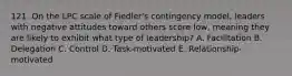 121. On the LPC scale of Fiedler's contingency model, leaders with negative attitudes toward others score low, meaning they are likely to exhibit what type of leadership? A. Facilitation B. Delegation C. Control D. Task-motivated E. Relationship-motivated