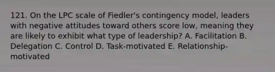 121. On the LPC scale of Fiedler's contingency model, leaders with negative attitudes toward others score low, meaning they are likely to exhibit what type of leadership? A. Facilitation B. Delegation C. Control D. Task-motivated E. Relationship-motivated