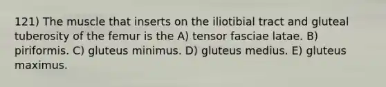 121) The muscle that inserts on the iliotibial tract and gluteal tuberosity of the femur is the A) tensor fasciae latae. B) piriformis. C) gluteus minimus. D) gluteus medius. E) gluteus maximus.