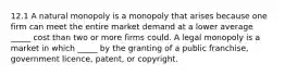 12.1 A natural monopoly is a monopoly that arises because one firm can meet the entire market demand at a lower average​ _____ cost than two or more firms could. A legal monopoly is a market in which​ _____ by the granting of a public​ franchise, government​ licence, patent, or copyright.