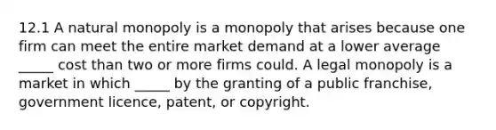 12.1 A natural monopoly is a monopoly that arises because one firm can meet the entire market demand at a lower average​ _____ cost than two or more firms could. A legal monopoly is a market in which​ _____ by the granting of a public​ franchise, government​ licence, patent, or copyright.