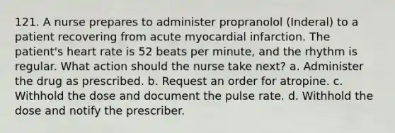 121. A nurse prepares to administer propranolol (Inderal) to a patient recovering from acute myocardial infarction. The patient's heart rate is 52 beats per minute, and the rhythm is regular. What action should the nurse take next? a. Administer the drug as prescribed. b. Request an order for atropine. c. Withhold the dose and document the pulse rate. d. Withhold the dose and notify the prescriber.