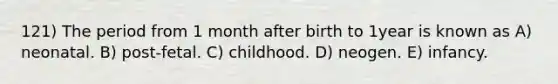 121) The period from 1 month after birth to 1year is known as A) neonatal. B) post-fetal. C) childhood. D) neogen. E) infancy.