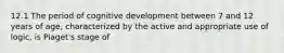 12.1 The period of cognitive development between 7 and 12 years of age, characterized by the active and appropriate use of logic, is Piaget's stage of