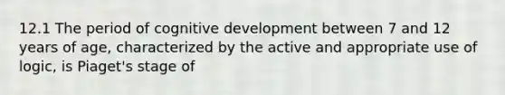 12.1 The period of cognitive development between 7 and 12 years of age, characterized by the active and appropriate use of logic, is Piaget's stage of