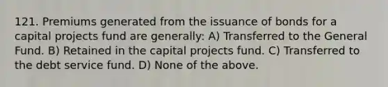 121. Premiums generated from the issuance of bonds for a capital projects fund are generally: A) Transferred to the General Fund. B) Retained in the capital projects fund. C) Transferred to the debt service fund. D) None of the above.