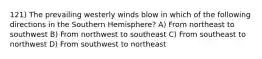 121) The prevailing westerly winds blow in which of the following directions in the Southern Hemisphere? A) From northeast to southwest B) From northwest to southeast C) From southeast to northwest D) From southwest to northeast