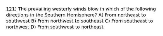 121) The prevailing westerly winds blow in which of the following directions in the Southern Hemisphere? A) From northeast to southwest B) From northwest to southeast C) From southeast to northwest D) From southwest to northeast