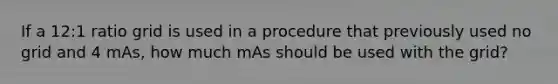 If a 12:1 ratio grid is used in a procedure that previously used no grid and 4 mAs, how much mAs should be used with the grid?