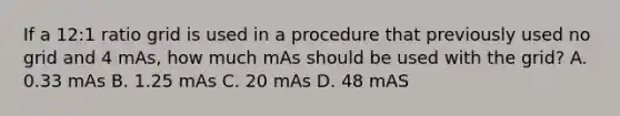 If a 12:1 ratio grid is used in a procedure that previously used no grid and 4 mAs, how much mAs should be used with the grid? A. 0.33 mAs B. 1.25 mAs C. 20 mAs D. 48 mAS