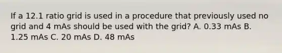 If a 12.1 ratio grid is used in a procedure that previously used no grid and 4 mAs should be used with the grid? A. 0.33 mAs B. 1.25 mAs C. 20 mAs D. 48 mAs