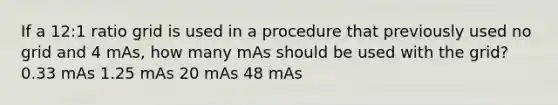 If a 12:1 ratio grid is used in a procedure that previously used no grid and 4 mAs, how many mAs should be used with the grid? 0.33 mAs 1.25 mAs 20 mAs 48 mAs