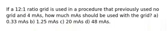 If a 12:1 ratio grid is used in a procedure that previously used no grid and 4 mAs, how much mAs should be used with the grid? a) 0.33 mAs b) 1.25 mAs c) 20 mAs d) 48 mAs.