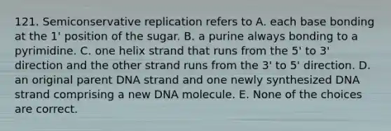 121. Semiconservative replication refers to A. each base bonding at the 1' position of the sugar. B. a purine always bonding to a pyrimidine. C. one helix strand that runs from the 5' to 3' direction and the other strand runs from the 3' to 5' direction. D. an original parent DNA strand and one newly synthesized DNA strand comprising a new DNA molecule. E. None of the choices are correct.