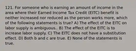 121. For someone who is earning an amount of income in the area where their Earned Income Tax Credit (EITC) benefit is neither increased nor reduced as the person works more, which of the following statements is true? A) The effect of the EITC on labor supply is ambiguous.. B) The effect of the EITC is to increase labor supply. C) The EITC does not have a substitution effect. D) Both b and c are true. E) None of the statements is true.