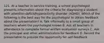 121. At a teacher in-service training, a school psychologist presents information about the criteria for diagnosing a student with attention-deficit/hyperactivity disorder (ADHD). Which of the following is the best way for the psychologist to obtain feedback about the presentation? A. Talk informally to a small group of teachers whom the psychologist knows B. Ask all teachers in attendance to complete formal written evaluation surveys C. Ask the principal and other administrators for feedback D. Record the presentation to provide the opportunity for self-feedback