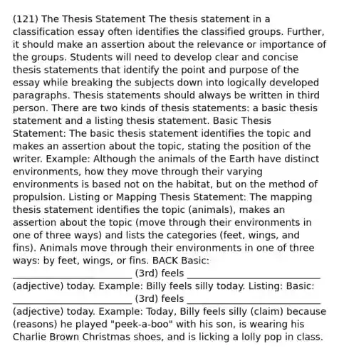 (121) The Thesis Statement The thesis statement in a classification essay often identifies the classified groups. Further, it should make an assertion about the relevance or importance of the groups. Students will need to develop clear and concise thesis statements that identify the point and purpose of the essay while breaking the subjects down into logically developed paragraphs. Thesis statements should always be written in third person. There are two kinds of thesis statements: a basic thesis statement and a listing thesis statement. Basic Thesis Statement: The basic thesis statement identifies the topic and makes an assertion about the topic, stating the position of the writer. Example: Although the animals of the Earth have distinct environments, how they move through their varying environments is based not on the habitat, but on the method of propulsion. Listing or Mapping Thesis Statement: The mapping thesis statement identifies the topic (animals), makes an assertion about the topic (move through their environments in one of three ways) and lists the categories (feet, wings, and fins). Animals move through their environments in one of three ways: by feet, wings, or fins. BACK Basic: _________________________ (3rd) feels ____________________________ (adjective) today. Example: Billy feels silly today. Listing: Basic: _________________________ (3rd) feels ____________________________ (adjective) today. Example: Today, Billy feels silly (claim) because (reasons) he played "peek-a-boo" with his son, is wearing his Charlie Brown Christmas shoes, and is licking a lolly pop in class.