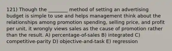 121) Though the ________ method of setting an advertising budget is simple to use and helps management think about the relationships among promotion spending, selling price, and profit per unit, it wrongly views sales as the cause of promotion rather than the result. A) percentage-of-sales B) integrated C) competitive-parity D) objective-and-task E) regression