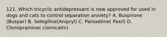 121. Which tricyclic antidepressant is now approved for used in dogs and cats to control separation anxiety? A. Buspirone (Buspar) B. Selegiline(Anipryl) C. Paroxetine( Paxil) D. Clomipramine( clomicalm)