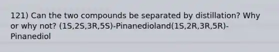 121) Can the two compounds be separated by distillation? Why or why not? (1S,2S,3R,5S)-Pinanedioland(1S,2R,3R,5R)-Pinanediol