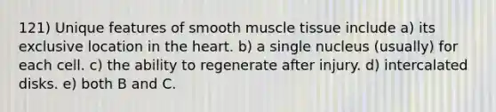 121) Unique features of smooth muscle tissue include a) its exclusive location in the heart. b) a single nucleus (usually) for each cell. c) the ability to regenerate after injury. d) intercalated disks. e) both B and C.