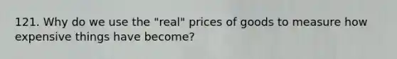 121. Why do we use the "real" prices of goods to measure how expensive things have become?