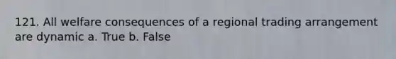 121. All welfare consequences of a regional trading arrangement are dynamic a. True b. False