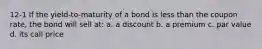 12-1 If the yield-to-maturity of a bond is less than the coupon rate, the bond will sell at: a. a discount b. a premium c. par value d. its call price