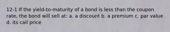 12-1 If the yield-to-maturity of a bond is <a href='https://www.questionai.com/knowledge/k7BtlYpAMX-less-than' class='anchor-knowledge'>less than</a> the coupon rate, the bond will sell at: a. a discount b. a premium c. par value d. its call price