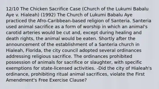 12/10 The Chicken Sacrifice Case (Church of the Lukumi Babalu Aye v. Hialeah) (1992) The Church of Lukumi Babalu Aye practiced the Afro-Caribbean-based religion of Santeria. Santeria used animal sacrifice as a form of worship in which an animal's carotid arteries would be cut and, except during healing and death rights, the animal would be eaten. Shortly after the announcement of the establishment of a Santeria church in Hialeah, Florida, the city council adopted several ordinances addressing religious sacrifice. The ordinances prohibited possession of animals for sacrifice or slaughter, with specific exemptions for state-licensed activities. -Did the city of Hialeah's ordinance, prohibiting ritual animal sacrifices, violate the First Amendment's Free Exercise Clause?